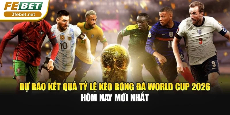 Dự báo kết quả tỷ lệ kèo bóng đá World Cup 2026 hôm nay mới nhất